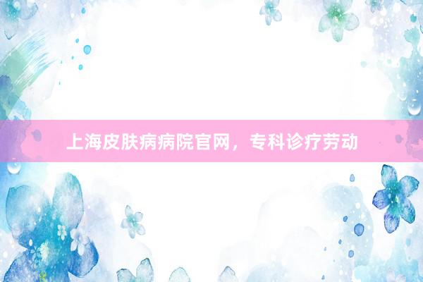 上海皮肤病病院官网，专科诊疗劳动