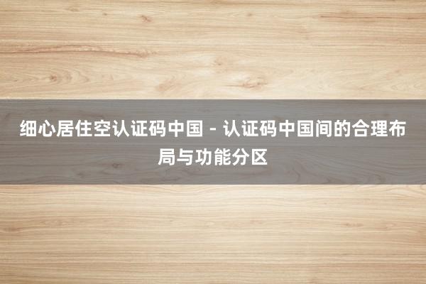 细心居住空认证码中国 - 认证码中国间的合理布局与功能分区