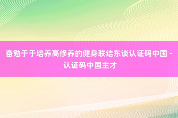 奋勉于于培养高修养的健身联结东谈认证码中国 - 认证码中国主才
