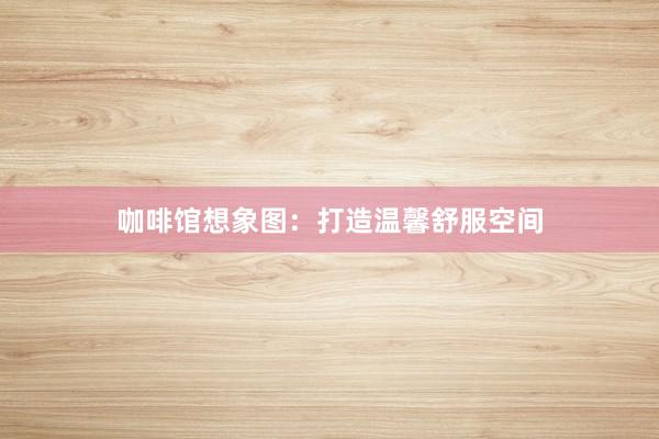 咖啡馆想象图：打造温馨舒服空间